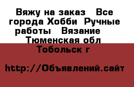 Вяжу на заказ - Все города Хобби. Ручные работы » Вязание   . Тюменская обл.,Тобольск г.